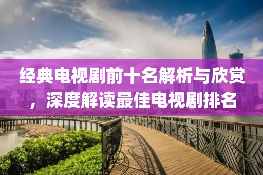 經(jīng)典電視劇前十名解析與欣賞，深度解讀最佳電視劇排名