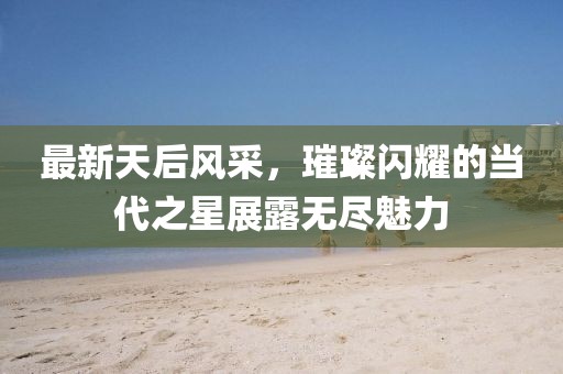 最新天后風(fēng)采，璀璨閃耀的當(dāng)代之星展露無盡魅力