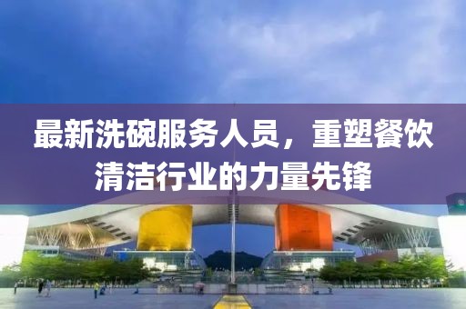 最新洗碗服務(wù)人員，重塑餐飲清潔行業(yè)的力量先鋒