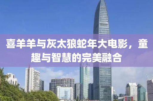 喜羊羊與灰太狼蛇年大電影，童趣與智慧的完美融合