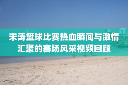 宋濤籃球比賽熱血瞬間與激情匯聚的賽場(chǎng)風(fēng)采視頻回顧