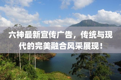 六神最新宣傳廣告，傳統(tǒng)與現(xiàn)代的完美融合風(fēng)采展現(xiàn)！