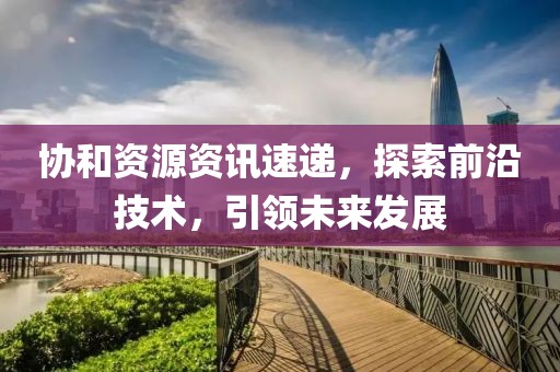 協和資源資訊速遞，探索前沿技術，引領未來發展