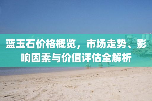藍玉石價格概覽，市場走勢、影響因素與價值評估全解析