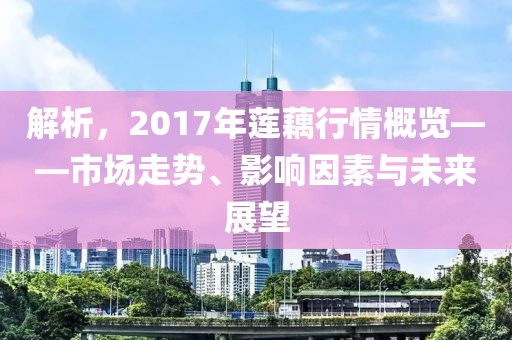 解析，2017年蓮藕行情概覽——市場走勢、影響因素與未來展望
