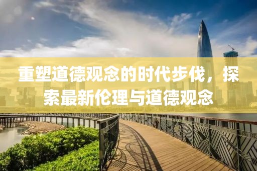 重塑道德觀念的時(shí)代步伐，探索最新倫理與道德觀念