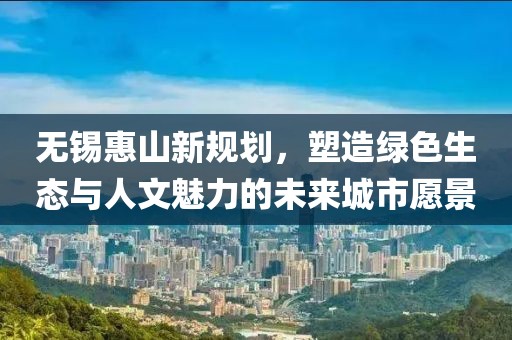 無錫惠山新規(guī)劃，塑造綠色生態(tài)與人文魅力的未來城市愿景