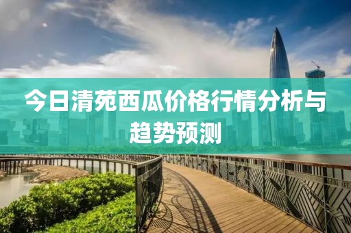今日清苑西瓜價(jià)格行情分析與趨勢(shì)預(yù)測(cè)