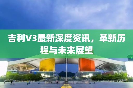 吉利V3最新深度資訊，革新歷程與未來展望
