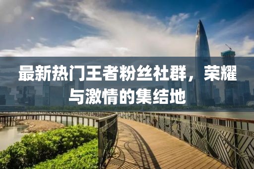 最新熱門王者粉絲社群，榮耀與激情的集結地