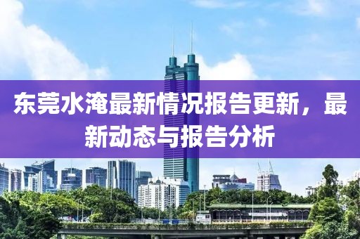 東莞水淹最新情況報告更新，最新動態與報告分析
