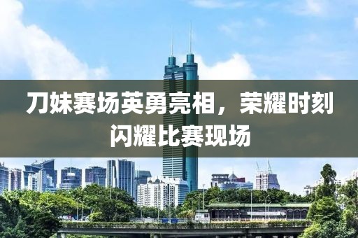 刀妹賽場英勇亮相，榮耀時刻閃耀比賽現場