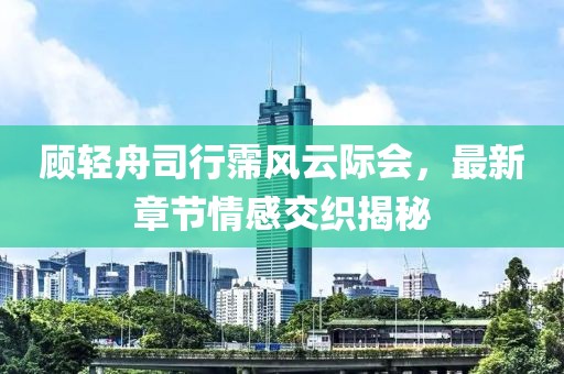 顧輕舟司行霈風云際會，最新章節情感交織揭秘