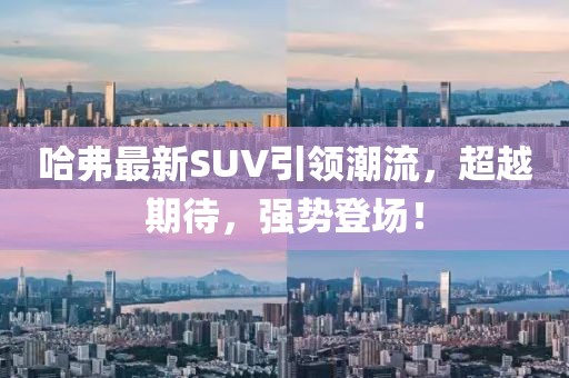 哈弗最新SUV引領潮流，超越期待，強勢登場！