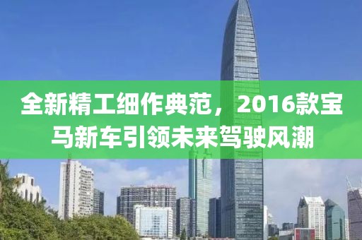 全新精工細作典范，2016款寶馬新車引領未來駕駛風潮