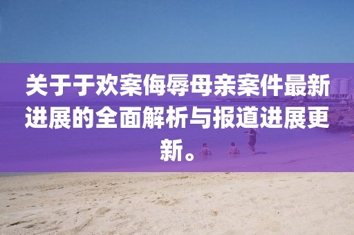 關于于歡案侮辱母親案件最新進展的全面解析與報道進展更新。