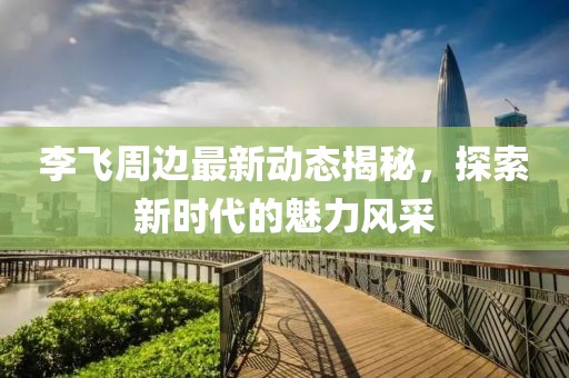 李飛周邊最新動態揭秘，探索新時代的魅力風采