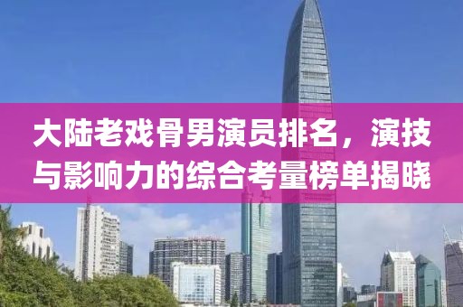 大陸老戲骨男演員排名，演技與影響力的綜合考量榜單揭曉