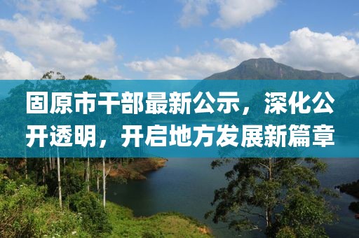 固原市干部最新公示，深化公開透明，開啟地方發(fā)展新篇章