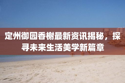 定州御園香榭最新資訊揭秘，探尋未來生活美學新篇章