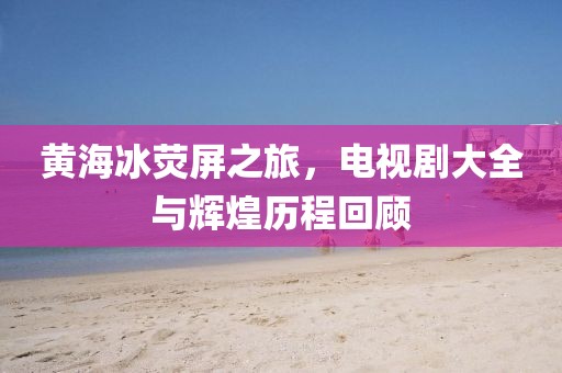 黃海冰熒屏之旅，電視劇大全與輝煌歷程回顧
