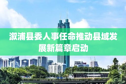 溆浦縣委人事任命推動(dòng)縣域發(fā)展新篇章啟動(dòng)