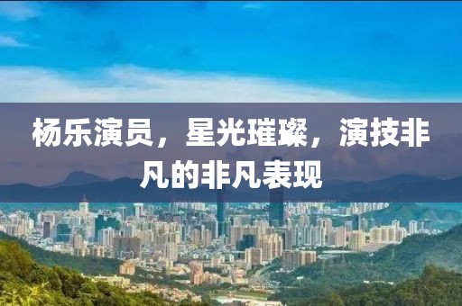 楊樂演員，星光璀璨，演技非凡的非凡表現