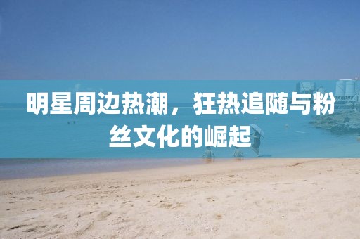 明星周邊熱潮，狂熱追隨與粉絲文化的崛起