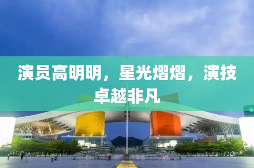 演員高明明，星光熠熠，演技卓越非凡
