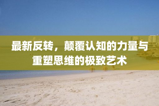 最新反轉(zhuǎn)，顛覆認知的力量與重塑思維的極致藝術(shù)