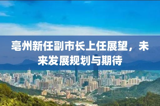 亳州新任副市長(zhǎng)上任展望，未來(lái)發(fā)展規(guī)劃與期待