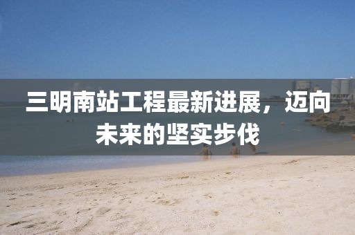 三明南站工程最新進(jìn)展，邁向未來的堅(jiān)實(shí)步伐