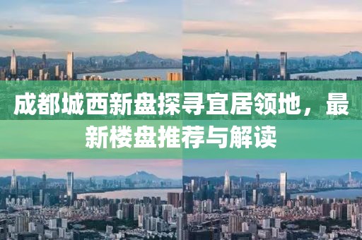 成都城西新盤探尋宜居領地，最新樓盤推薦與解讀
