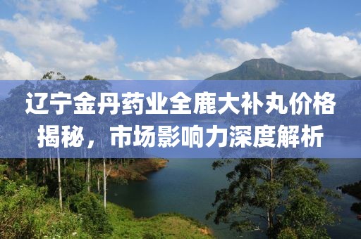 遼寧金丹藥業(yè)全鹿大補(bǔ)丸價(jià)格揭秘，市場(chǎng)影響力深度解析