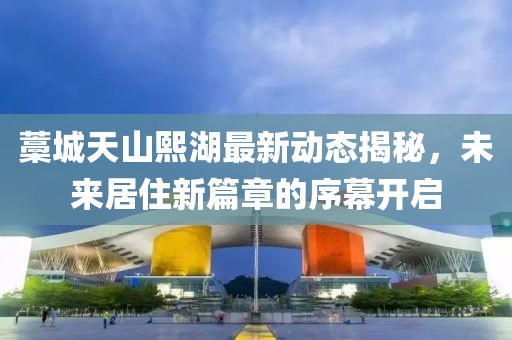 藁城天山熙湖最新動(dòng)態(tài)揭秘，未來(lái)居住新篇章的序幕開啟