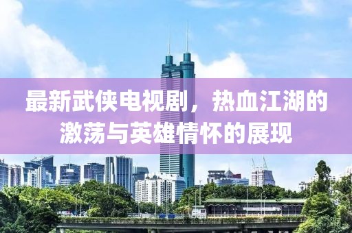 最新武俠電視劇，熱血江湖的激蕩與英雄情懷的展現
