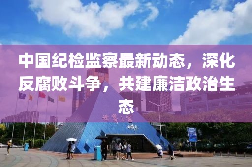 中國紀(jì)檢監(jiān)察最新動態(tài)，深化反腐敗斗爭，共建廉潔政治生態(tài)
