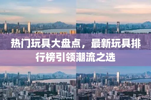 熱門玩具大盤點(diǎn)，最新玩具排行榜引領(lǐng)潮流之選