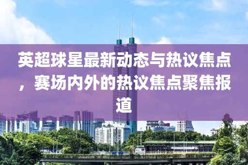 英超球星最新動態(tài)與熱議焦點，賽場內(nèi)外的熱議焦點聚焦報道