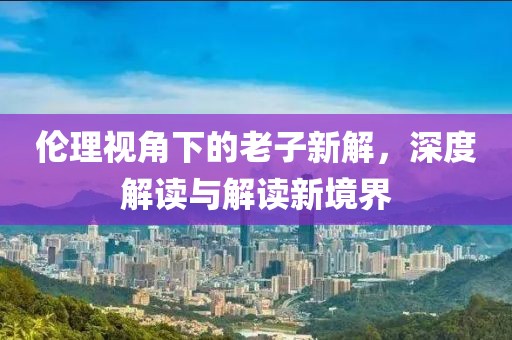 倫理視角下的老子新解，深度解讀與解讀新境界