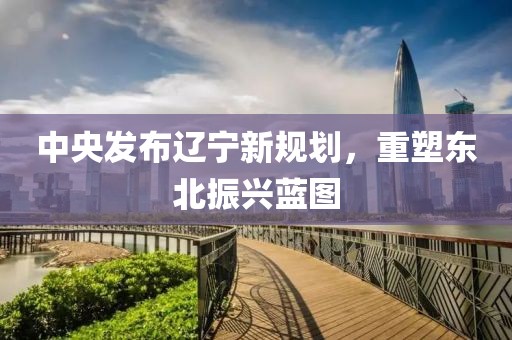 中央發布遼寧新規劃，重塑東北振興藍圖