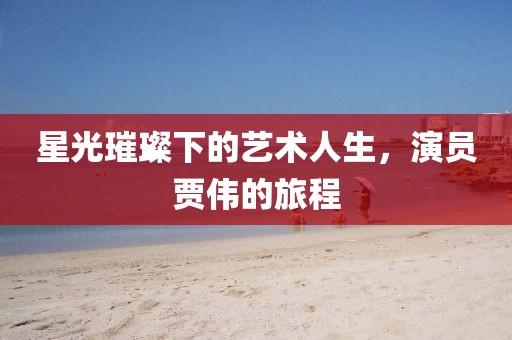 星光璀璨下的藝術人生，演員賈偉的旅程