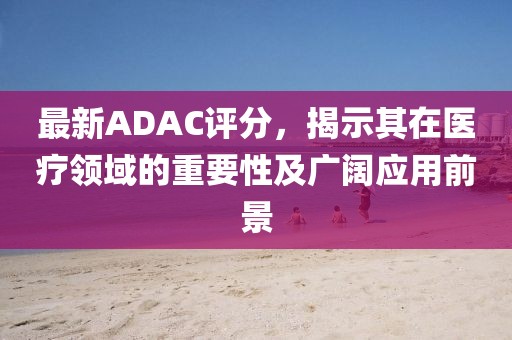 最新ADAC評(píng)分，揭示其在醫(yī)療領(lǐng)域的重要性及廣闊應(yīng)用前景