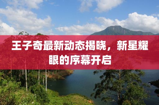 王子奇最新動態(tài)揭曉，新星耀眼的序幕開啟