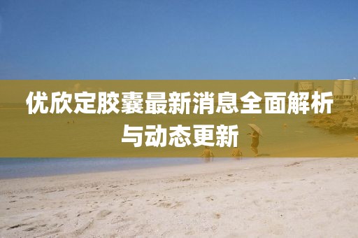 優(yōu)欣定膠囊最新消息全面解析與動(dòng)態(tài)更新