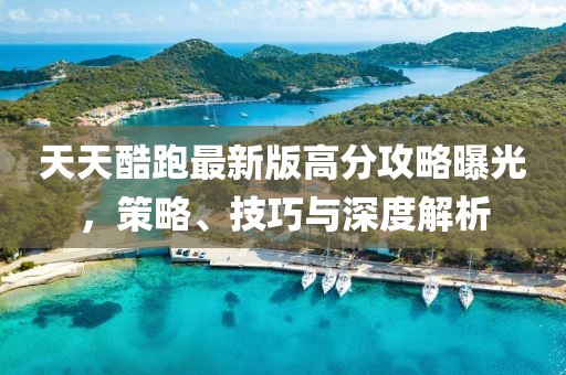 天天酷跑最新版高分攻略曝光，策略、技巧與深度解析