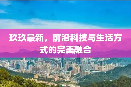 玖玖最新，前沿科技與生活方式的完美融合