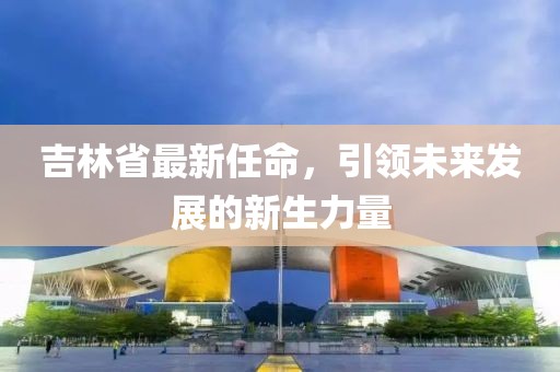 吉林省最新任命，引領(lǐng)未來發(fā)展的新生力量