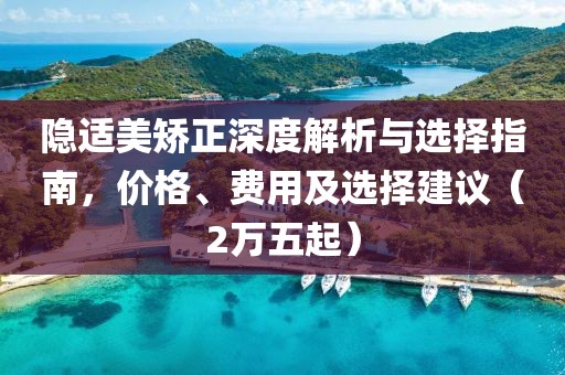 隱適美矯正深度解析與選擇指南，價(jià)格、費(fèi)用及選擇建議（2萬(wàn)五起）