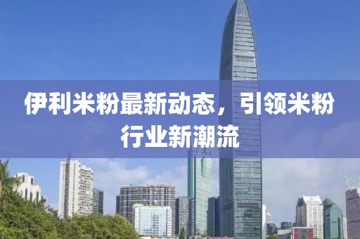 伊利米粉最新動態(tài)，引領米粉行業(yè)新潮流